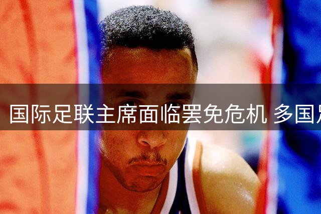 国际足联主席面临罢免危机 多国足协酝酿权力制衡改革