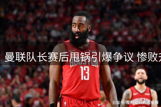 曼联队长赛后甩锅引爆争议 惨败升班马暴露更衣室危机