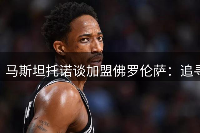 马斯坦托诺谈加盟佛罗伦萨：追寻成长，珍视经历